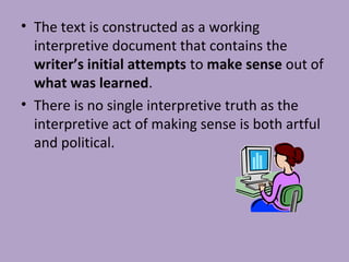 • The text is constructed as a working
interpretive document that contains the
writer’s initial attempts to make sense out of
what was learned.
• There is no single interpretive truth as the
interpretive act of making sense is both artful
and political.
 