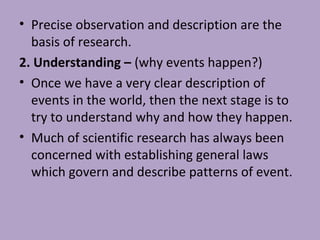 • Precise observation and description are the
basis of research.
2. Understanding – (why events happen?)
• Once we have a very clear description of
events in the world, then the next stage is to
try to understand why and how they happen.
• Much of scientific research has always been
concerned with establishing general laws
which govern and describe patterns of event.
 