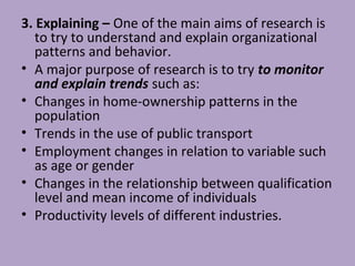 3. Explaining – One of the main aims of research is
to try to understand and explain organizational
patterns and behavior.
• A major purpose of research is to try to monitor
and explain trends such as:
• Changes in home-ownership patterns in the
population
• Trends in the use of public transport
• Employment changes in relation to variable such
as age or gender
• Changes in the relationship between qualification
level and mean income of individuals
• Productivity levels of different industries.
 