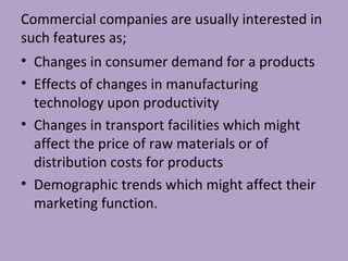 Commercial companies are usually interested in
such features as;
• Changes in consumer demand for a products
• Effects of changes in manufacturing
technology upon productivity
• Changes in transport facilities which might
affect the price of raw materials or of
distribution costs for products
• Demographic trends which might affect their
marketing function.
 
