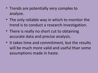 • Trends are potentially very complex to
analyze.
• The only reliable way in which to monitor the
trend is to conduct a research investigation.
• There is really no short cut to obtaining
accurate data and precise analysis.
• It takes time and commitment, but the results
will be much more valid and useful than some
assumptions made in haste.
 