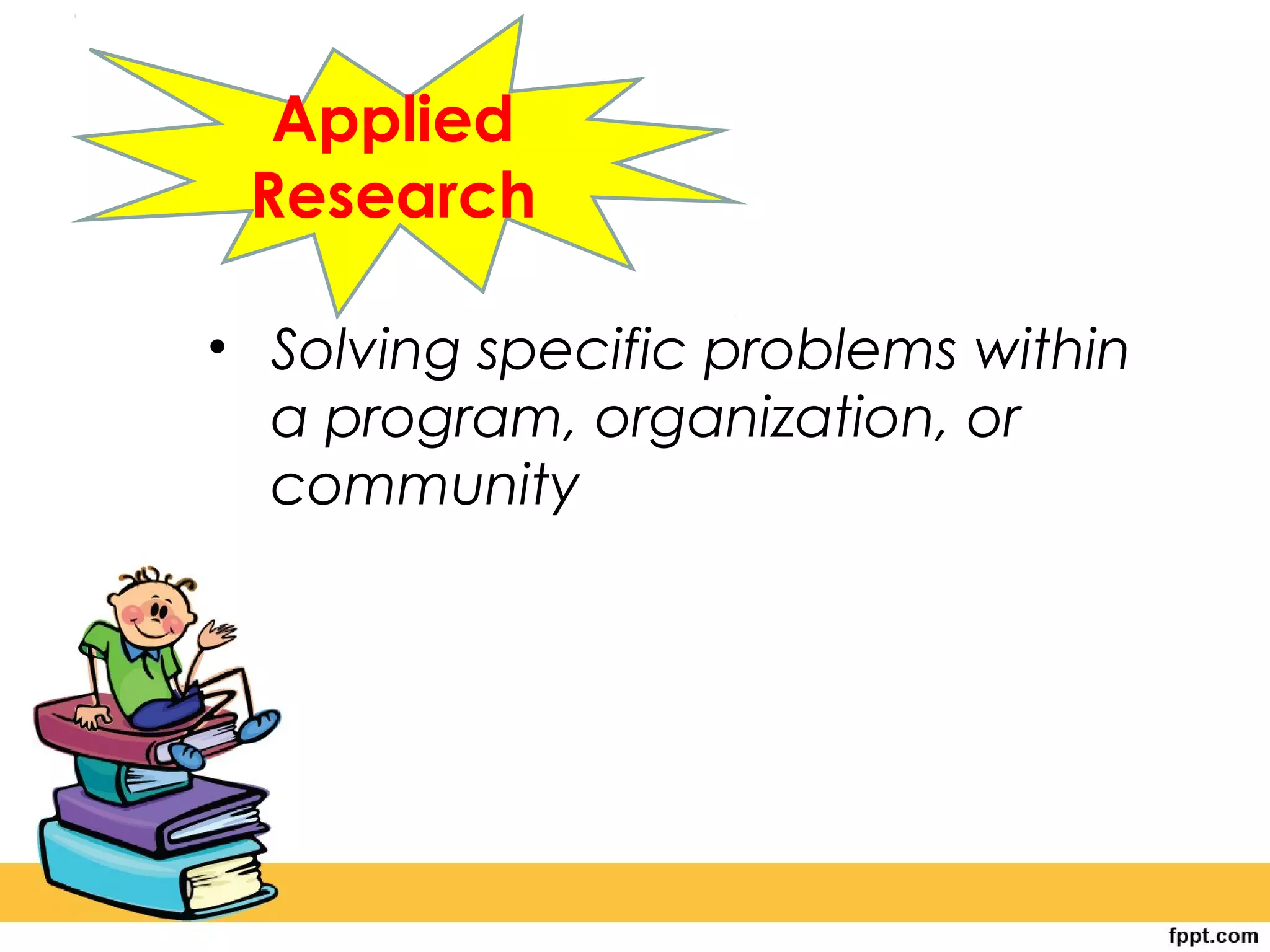 Applied
Research
• Solving specific problems within
a program, organization, or
community