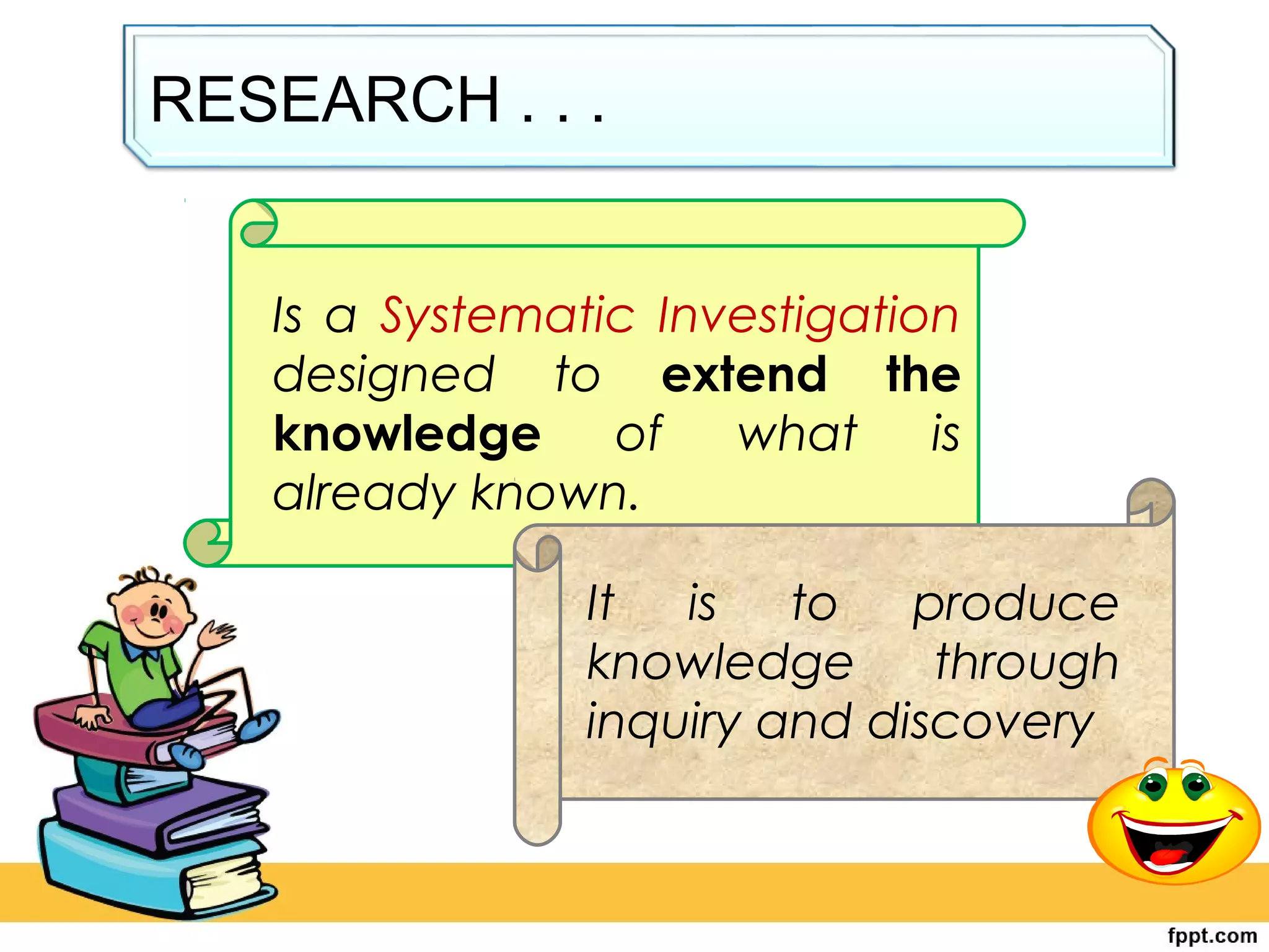 RESEARCH . . .
Is a Systematic Investigation
designed to extend the
knowledge of what is
already known.
It is to produce
knowledge through
inquiry and discovery