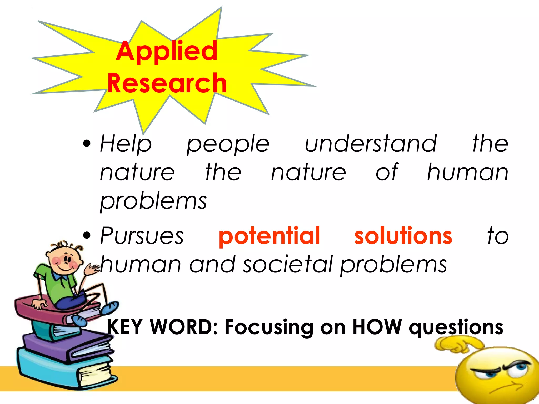 • Help people understand the
nature the nature of human
problems
• Pursues potential solutions to
human and societal problems
KEY WORD: Focusing on HOW questions
Applied
Research
