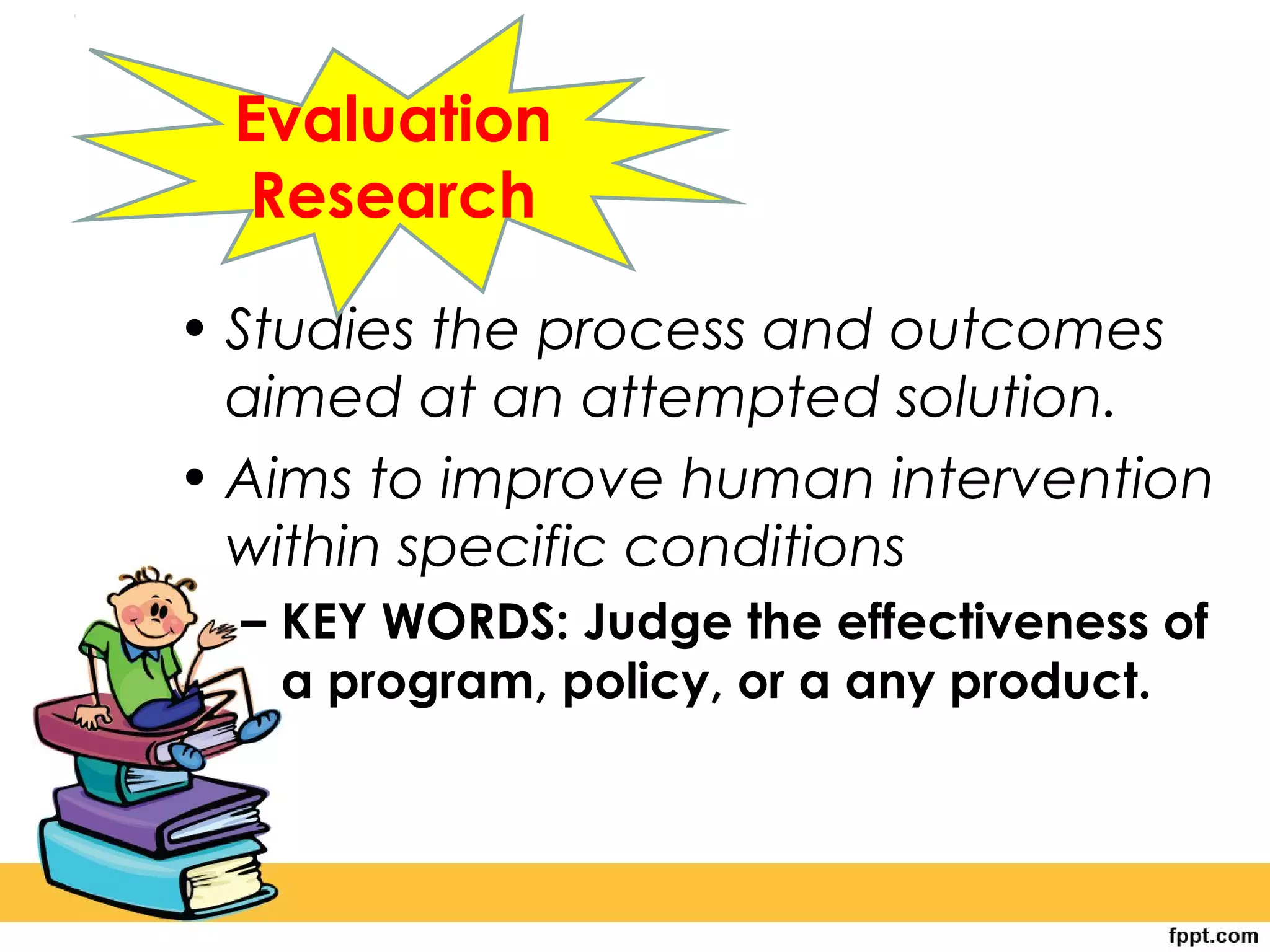 • Studies the process and outcomes
aimed at an attempted solution.
• Aims to improve human intervention
within specific conditions
– KEY WORDS: Judge the effectiveness of
a program, policy, or a any product.
Evaluation
Research