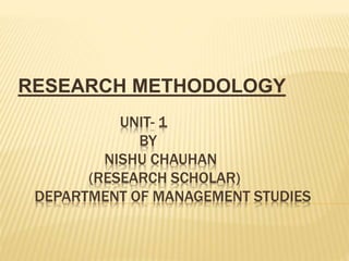 UNIT- 1
BY
NISHU CHAUHAN
(RESEARCH SCHOLAR)
DEPARTMENT OF MANAGEMENT STUDIES
RESEARCH METHODOLOGY
 