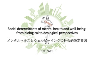 Social determinants of mental health and well-being:
from biological to ecological perspectives
メンタルヘルスとウェルビーイングの社会的決定要因
2021/3/22
 