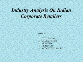 Industry Analysis On Indian 
Corporate Retailers 
GROUP-5 
1. JYOTI BAJPAI 
2. GAURAV SINGH 
3. VIGNESH.C 
4. VIDHYASRI 
5. NAVANEENTH RAHUL 
 