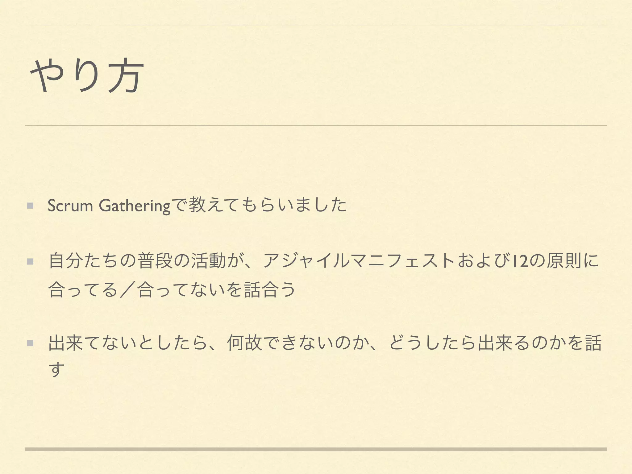 やり方
Scrum Gatheringで教えてもらいました	

自分たちの普段の活動が、アジャイルマニフェストおよび12の原則に
合ってる／合ってないを話合う	

出来てないとしたら、何故できないのか、どうしたら出来るのかを話
す
 