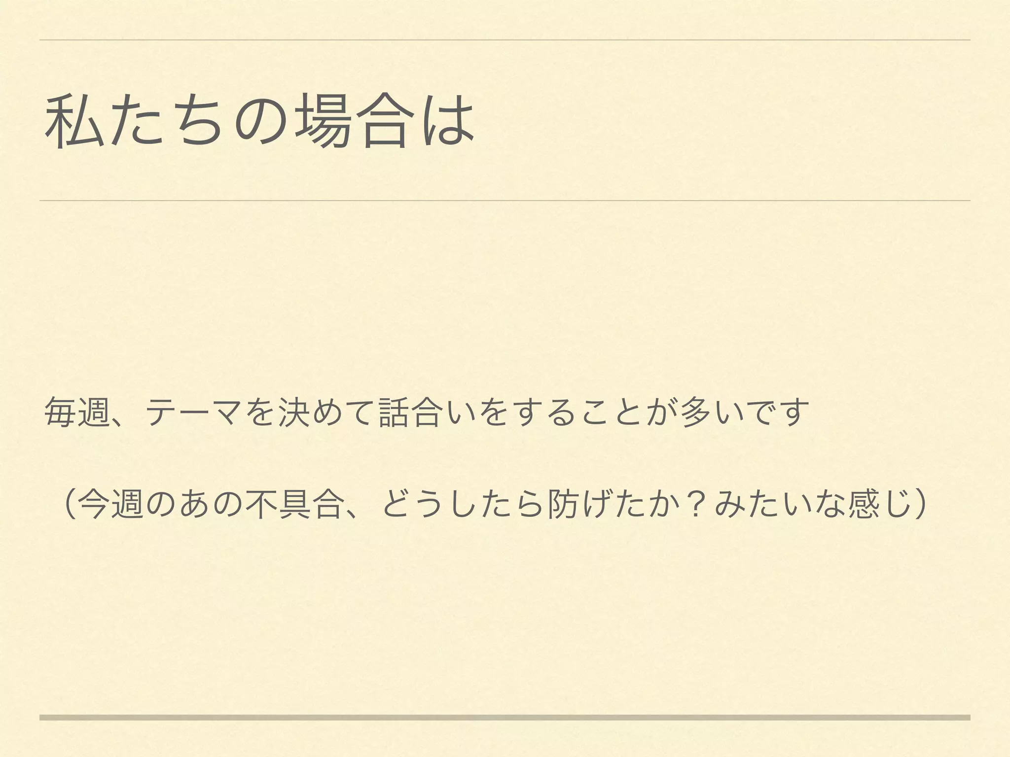 私たちの場合は
毎週、テーマを決めて話合いをすることが多いです	

（今週のあの不具合、どうしたら防げたか？みたいな感じ）
 