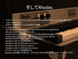 Rhodes

?  `ȥ˥` Ruby 1.9.3-p194/Start Command Pronpt with Ruby 򥯥å
?  > gem install rhodes
  ֥`vSǥ`˥󥰳뤱ɟoҕ
? > rhodes-setup
  We will ask you a few questions below about your dev environment.
  JDK path (required) (C:/jdk1.6.0_33):
  Android SDK path (blank to skip) (): C:?Android?android-sdk
  Android NDK path (blank to skip) (C:/Android/android-ndk-r8):
  Windows Mobile 6 SDK CabWiz (blank to skip) ():
  BlackBerry JDE 4.6 (blank to skip) ():
  BlackBerry JDE 4.6 MDS (blank to skip) ():
  BlackBerry JDE 4.2 (blank to skip) ():
  BlackBerry JDE 4.2 MDS (blank to skip) ():
  󥹥ȩ`뤷ѥO롣
  BlackBerryȤƤ뤱ɡƤʤ餽Τޤޥ꥿`󥭩`ǥåפ
 
