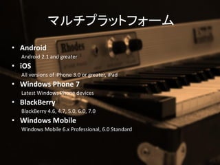 ޥץåȥե`
? Android
  Android 2.1 and greater
? iOS
  All versions of iPhone 3.0 or greater, iPad
? Windows Phone 7
  Latest Windows Phone devices
? BlackBerry
  BlackBerry 4.6, 4.7, 5.0, 6.0, 7.0
? Windows Mobile
  Windows Mobile 6.x Professional, 6.0 Standard
 