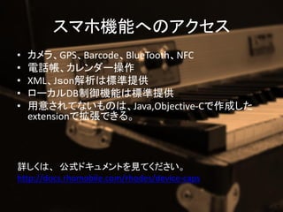 ޥۙCܤؤΥ
?   顢GPSBarcodeBlueToothNFC
?   Ԓ`
?   XMLJonϘ˜ṩ
?   `DBCܤϘ˜ṩ
?   ⤵ƤʤΤϡJava,Objective-Cɤ
    extensionǒǤ롣



Ԕϡ ʽɥȤҊƤ
http://docs.rhomobile.com/rhodes/device-caps
 