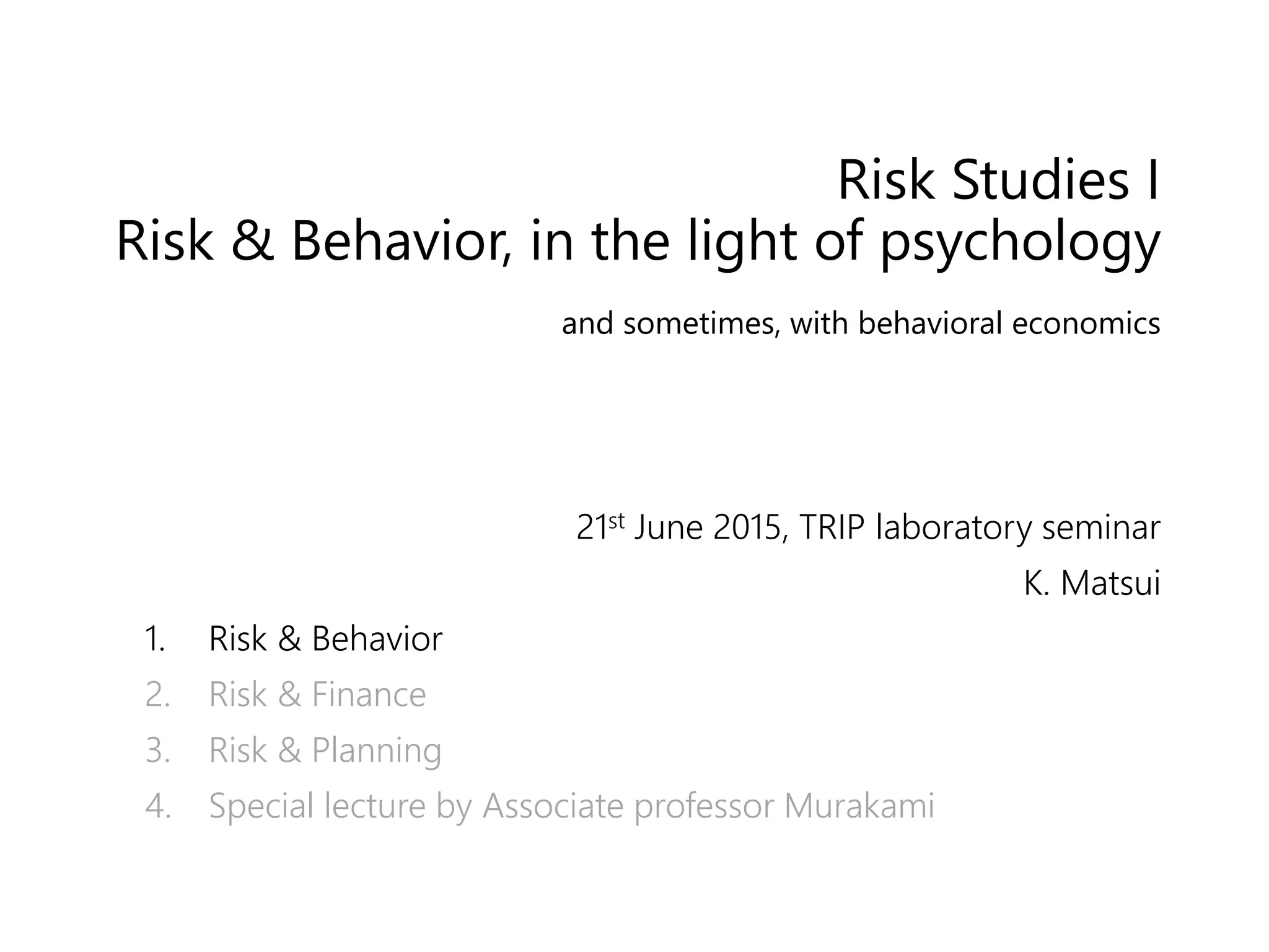 Risk Studies I
Risk & Behavior, in the light of psychology
and sometimes, with behavioral economics
21st June 2015, TRIP laboratory seminar
K. Matsui
1. Risk & Behavior
2. Risk & Finance
3. Risk & Planning
4. Special lecture by Associate professor Murakami
 