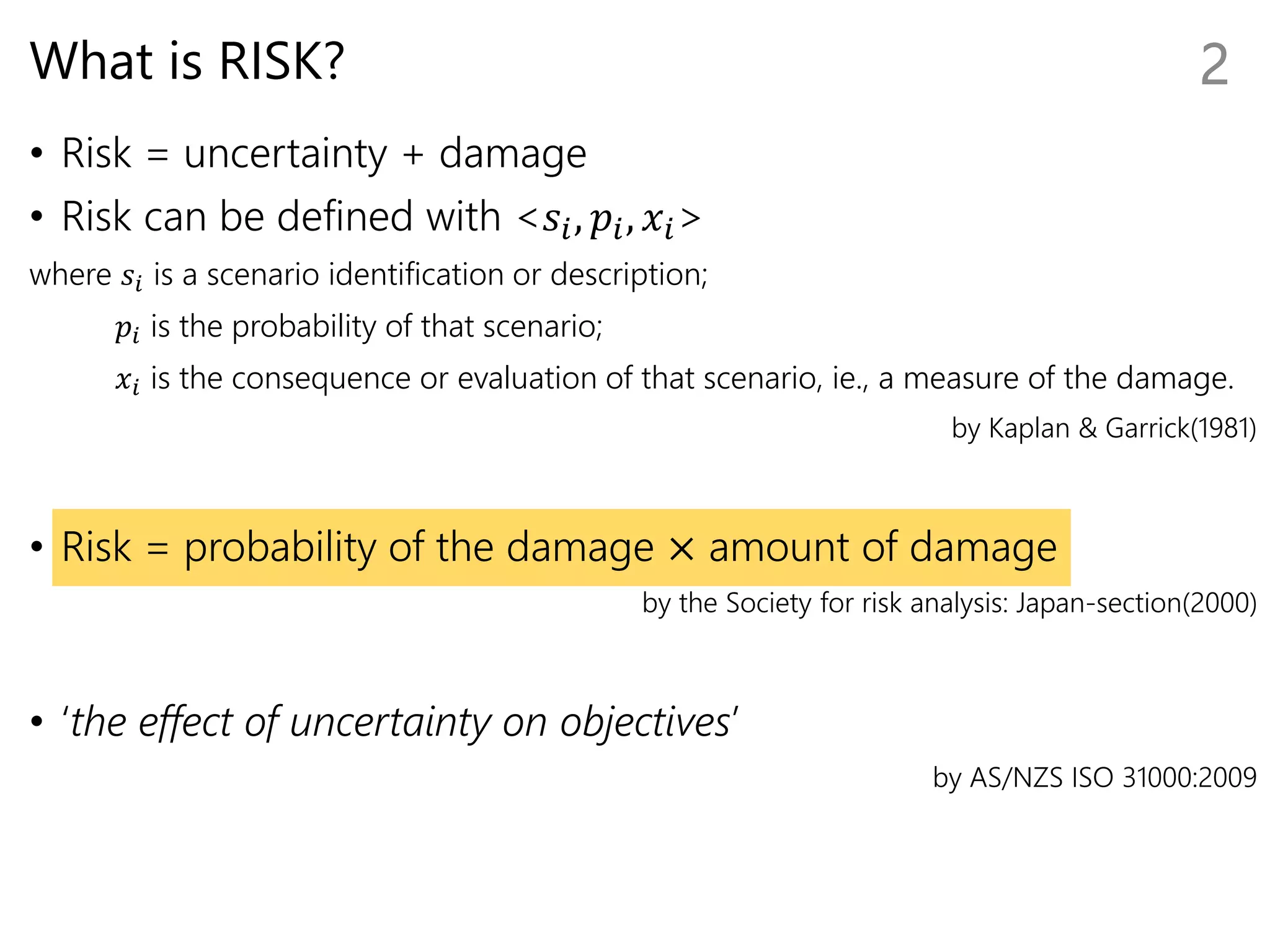 What is RISK?
• Risk = uncertainty + damage
• Risk can be defined with <𝑠𝑖, 𝑝𝑖, 𝑥𝑖>
where 𝑠𝑖 is a scenario identification or description;
𝑝𝑖 is the probability of that scenario;
𝑥𝑖 is the consequence or evaluation of that scenario, ie., a measure of the damage.
by Kaplan & Garrick(1981)
• Risk = probability of the damage × amount of damage
by the Society for risk analysis: Japan-section(2000)
• ‘the effect of uncertainty on objectives’
by AS/NZS ISO 31000:2009
2
 
