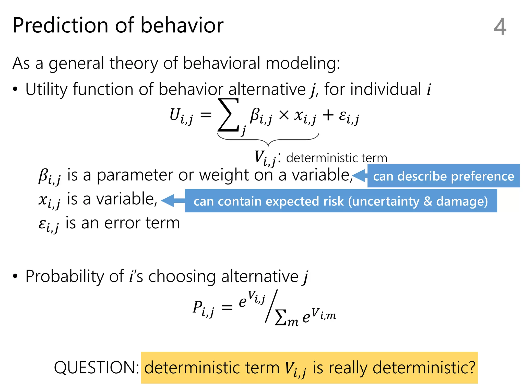Prediction of behavior
As a general theory of behavioral modeling:
• Utility function of behavior alternative j, for individual i
𝑈𝑖,𝑗 =
𝑗
𝛽𝑖,𝑗 × 𝑥𝑖,𝑗 + 𝜀𝑖,𝑗
𝛽𝑖,𝑗 is a parameter or weight on a variable,
𝑥𝑖,𝑗 is a variable,
𝜀𝑖,𝑗 is an error term
• Probability of i’s choosing alternative j
𝑃𝑖,𝑗 = 𝑒 𝑉𝑖,𝑗
𝑚 𝑒 𝑉 𝑖,𝑚
QUESTION: deterministic term 𝑉𝑖,𝑗 is really deterministic?
4
𝑉𝑖,𝑗: deterministic term
can contain expected risk (uncertainty & damage)
can describe preference
 