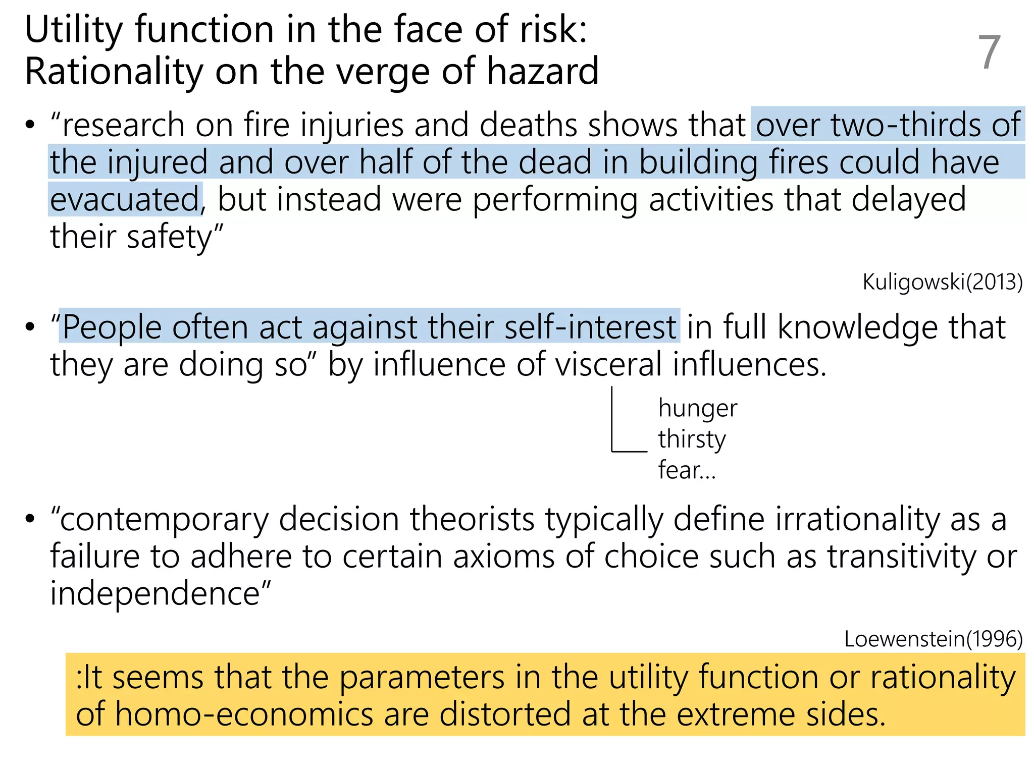Utility function in the face of risk:
Rationality on the verge of hazard
• “research on fire injuries and deaths shows that over two-thirds of
the injured and over half of the dead in building fires could have
evacuated, but instead were performing activities that delayed
their safety”
Kuligowski(2013)
• “People often act against their self-interest in full knowledge that
they are doing so” by influence of visceral influences.
• “contemporary decision theorists typically define irrationality as a
failure to adhere to certain axioms of choice such as transitivity or
independence”
Loewenstein(1996)
:It seems that the parameters in the utility function or rationality
of homo-economics are distorted at the extreme sides.
7
hunger
thirsty
fear…
 