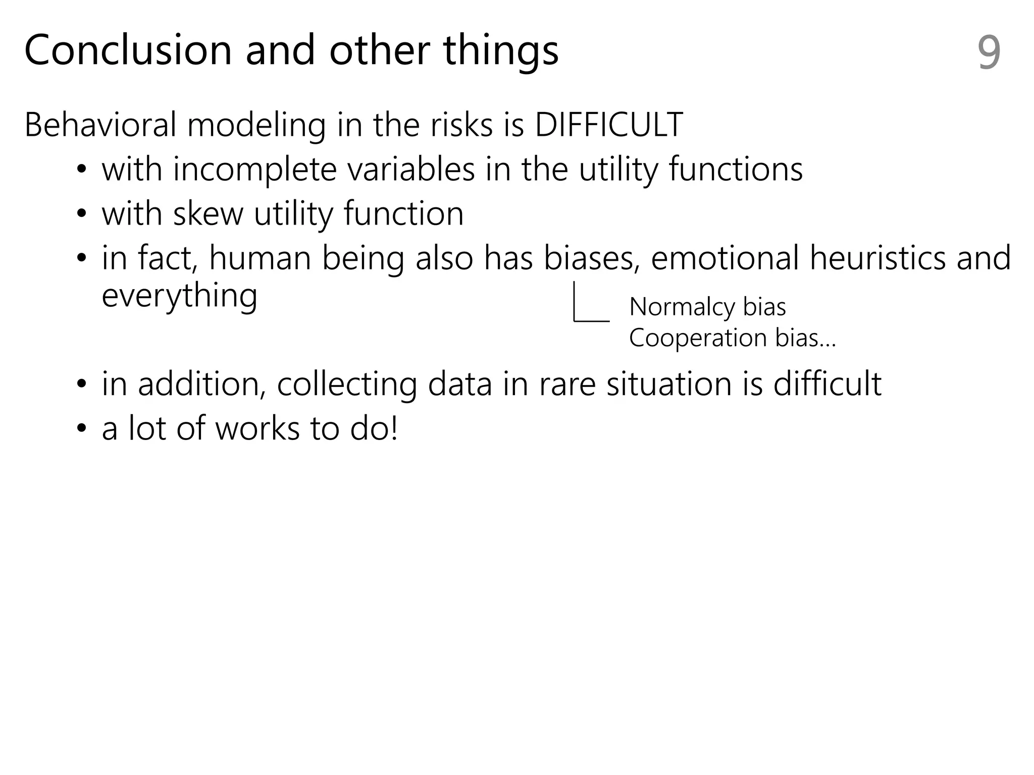 Conclusion and other things
Behavioral modeling in the risks is DIFFICULT
• with incomplete variables in the utility functions
• with skew utility function
• in fact, human being also has biases, emotional heuristics and
everything
• in addition, collecting data in rare situation is difficult
• a lot of works to do!
9
Normalcy bias
Cooperation bias…
 