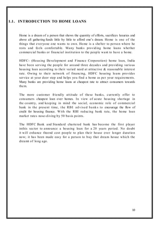 10
1.1. INTRODUCTION TO HOME LOANS
Home is a dream of a person that shows the quantity of efforts, sacrifices luxuries and
above all gathering funds little by little to afford one‟s dream. Home is one of the
things that everyone one wants to own. Home is a shelter to person where he
rests and feels comfortable. Many banks providing home loans whether
commercial banks or financial institution to the people want to have a home.
HDFC- (Housing Development and Finance Corporation) home loan, India
have been serving the people for around three decades and providing various
housing loan according to their varied need at attractive & reasonable interest
rate. Owing to their network of financing, HDFC housing loans provides
service at your door step and helps you find a home as per your requirements.
Many banks are providing home loans at cheapest rate to attract consumers towards
them.
The more customer friendly attitude of these banks, currently offer to
consumers cheapest loan over homes. In view of acute housing shortage in
the country, and keeping in mind the social, economic role of commercial
bank in the present time, t he RBI ad vised ba nk s to encourage the flow of
credit for housing finance. With the RBI reducing bank rate, the home loan
market rates nose-diving by 50 basis points.
The HDFC Bank and Standard chartered bank has become the first player
inthis sector to announce a housing loan for a 20 years period. No doubt
it will enhance theend cost people to plan their house over longer duration
now; it has been made easy for a person to buy that dream house which the
dreamt of long ago.
 