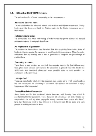 11
1.2. ADVANTAGESOFHOMELOANS:-
The various benefits of home loans arising to the customers are:-
Attractive interest rate:
The various banks offer attractive interest rates to boost and help their customers. Many
banks provide loans on fixed or floating rates to facilitate consumers as per
their needs.
Helpinowninga home:
The home availed by a person with the help of banks because they provide technical and financial
assistanceto customer forowingtheirdreamhome.
Norequirementofguarantor:
The commercial banks now a day liberalize their laws regarding home loans. Some of
banks don‟t even require the guarantor to grant loan to their consumers. They also make
consumers free by reliving him to find a guarantor to complete the proceedings of
availing loan.
Door-step services:
These doors to step services are provided from enquiry stage to the final disbursement
takes place such services are beneficial for customers in present busy life. Banks like
ICICI bank and standard chartered bank provide door to step services to
customers to borrow loan.
Loan period:
There are many banks which provide maximum loan tenures up to 15-20 years based on
the loan amount and the credibility of customers. This relieves the customers to repay
loan amount till a long period
Foraccidentaldeathinsurance:-
Some banks provide free accidental death insurance with housing loan which is
also beneficial for the customers. These benefits or advantages of home loans are
responsible for making than so popular among customer that a person who doesn‟t
have their home and want to buy, they do it with home loan. Home loans help such
persons in making their dream home.
 