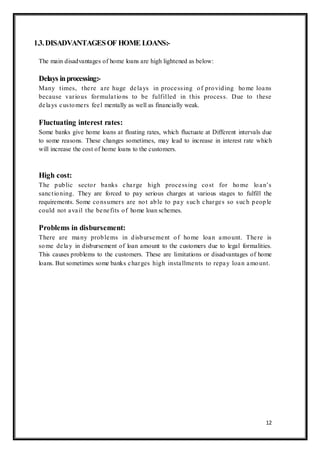 12
1.3.DISADVANTAGESOF HOME LOANS:-
The main disadvantages of home loans are high lightened as below:
Delays inprocessing:-
Many times, there are huge delays in processing of providing home loans
because various formulations to be fulfilled in this process. Due to these
delays customers feel mentally as well as financially weak.
Fluctuating interest rates:
Some banks give home loans at floating rates, which fluctuate at Different intervals due
to some reasons. These changes sometimes, may lead to increase in interest rate which
will increase the cost of home loans to the customers.
High cost:
The public sector banks charge high processing cost for home loan‟s
sanctioning. They are forced to pay serious charges at various stages to fulfill the
requirements. Some consumers are not able to pay such charges so such people
could not avail the benefits of home loan schemes.
Problems in disbursement:
There are many problems in disbursement of home loan amount. There is
some delay in disbursement of loan amount to the customers due to legal formalities.
This causes problems to the customers. These are limitations or disadvantages of home
loans. But sometimes some banks charges high installments to repay loan amount.
 