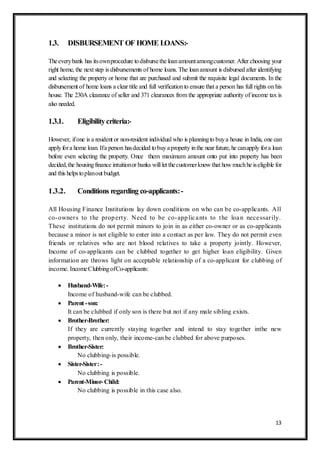13
1.3. DISBURSEMENT OF HOME LOANS:-
Theeverybank has itsownprocedure todisbursethe loanamountamongcustomer. After choosing your
right home, the next step is disbursements of home loans. The loanamount is disbursed after identifying
and selecting the property or home that are purchased and submit the requisite legal documents. In the
disbursement of home loans a clear title and full verificationto ensure that a person has full rights on his
house. The 230A clearance of seller and 371 clearances from the appropriate authority of income tax is
also needed.
1.3.1. Eligibilitycriteria:-
However, ifone is a resident or non-resident individual who is planningto buya house in India, one can
applyfora home loan. Ifa person hasdecided tobuyaproperty inthe near future, he canapply fora loan
before even selecting the property. Once them maximum amount onto put into property has been
decided,the housingfinance intuitionor banks will let thecustomerknow that how muchhe iseligible for
and this helpstoplanout budget.
1.3.2. Conditions regarding co-applicants:-
All Housing Finance Institutions lay down conditions on who can be co-applicants. All
co-owners to the property. Need to be co-applicants to the loan necessarily.
These institutions do not permit minors to join in as either co-owner or as co-applicants
because a minor is not eligible to enter into a contact as per law. They do not permit even
friends or relatives who are not blood relatives to take a property jointly. However,
Income of co-applicants can be clubbed together to get higher loan eligibility. Given
information are throws light on acceptable relationship of a co-applicant for clubbing of
income. IncomeClubbingofCo-applicants:
 Husband-Wife:-
Income of husband-wife can be clubbed.
 Parent -son:
It can be clubbed if only son is there but not if any male sibling exists.
 Brother-Brother:
If they are currently staying together and intend to stay together inthe new
property, then only, their income-can be clubbed for above purposes.
 Brother-Sister:
No clubbing-is possible.
 Sister-Sister:-
No clubbing is possible.
 Parent-Minor- Child:
No clubbing is possible in this case also.
 