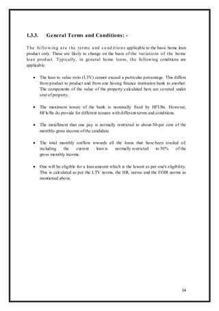 14
1.3.3. General Terms and Conditions: -
The fo llo w ing a re t he ter ms a nd co nd it io ns applicable to the basic home loan
product only. These are likely to change on the basis of the variations of the home
loan product. Typically, in general home loans, the following conditions are
applicable.
 The loan to value ratio (LTV) cannot exceed a particular percentage. This differs
from product to product and from one hosing finance institution bank to another.
The components of the value of the property calculated here are covered under
cost of property.
 The maximum tenure of the bank is nominally fixed by HFI/Bs. However,
HFls/Bs do provide for different tenures with different terms and conditions.
 The installment that one pay is normally restricted to about-50-per cent of the
monthly-gross income of the candidate.
 The total monthly outflow towards all the loans that have been availed of,
including the current loan is normally restricted to 50% of the
gross monthly income.
 One will be eligible for a loan amount which is the lowest as per one's eligibility.
This is calculated as per the LTV norms, the HR, norms and the FOIR norms as
mentioned above.
 