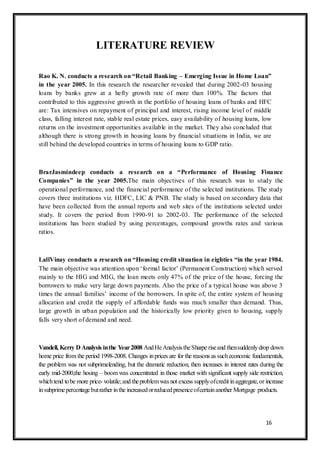 16
LITERATURE REVIEW
Rao K. N. conducts a research on “Retail Banking – Emerging Issue in Home Loan”
in the year 2005. In this research the researcher revealed that during 2002-03 housing
loans by banks grew at a hefty growth rate of more than 100%. The factors that
contributed to this aggressive growth in the portfolio of housing loans of banks and HFC
are: Tax intensives on repayment of principal and interest, rising income level of middle
class, falling interest rate, stable real estate prices, easy availability of housing loans, low
returns on the investment opportunities available in the market. They also concluded that
although there is strong growth in housing loans by financial situations in India, we are
still behind the developed countries in terms of housing loans to GDP ratio.
BrarJasmindeep conducts a research on a “Performance of Housing Finance
Companies” in the year 2005.The main objectives of this research was to study the
operational performance, and the financial performance of the selected institutions. The study
covers three institutions viz. HDFC, LIC & PNB. The study is based on secondary data that
have been collected from the annual reports and web sites of the institutions selected under
study. It covers the period from 1990-91 to 2002-03. The performance of the selected
institutions has been studied by using percentages, compound growths rates and various
ratios.
LallVinay conducts a research on “Housing credit situation in eighties “in the year 1984.
The main objective was attention upon „formal factor‟ (Permanent Construction) which served
mainly to the HIG and MIG, the loan meets only 47% of the price of the house, forcing the
borrowers to make very large down payments. Also the price of a typical house was above 3
times the annual families‟ income of the borrowers. In spite of, the entire system of housing
allocation and credit the supply of affordable funds was much smaller than demand. Thus,
large growth in urban population and the historically low priority given to housing, supply
falls very short of demand and need.
Vandell, Kerry D Analysis inthe Year2008 AndHeAnalysistheSharpe riseand thensuddenlydrop down
home price from the period 1998-2008. Changes inprices are for the reasons as sucheconomic fundamentals,
the problem was not subprimelending, but the dramatic reduction, then increases in interest rates during the
early mid-2000,the hosing – boom was concentrated in those market with significant supply side restriction,
whichtend tobe more price- volatile;and theproblemwas not excess supplyofcredit inaggregate,or increase
insubprimepercentagebutrather inthe increasedorreducedpresenceofcertainanother Mortgage products.
 