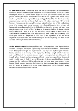 18
La cour Micheal (2006) examined the home purchase mortgage product preferences of LMI
households. Objectives of his study to analysis the factors that determined factors their choice
of mortgage product is different income groups have some specified need to meet particular
product. The role pricing and product substitution play in this segment of the market and do
results vary when loans are originated through mortgage brokers? For this they have use the
regression analysis and the results are high interest risk reduce loan value. Self-employed
borrower chooses reduce documented loans than salaried workers Use of this product type
seems to be more prevalent among borrowers with substantial funds for down payment and
better credit scores. In case of pricing Multi families requires price premium and larger loans
carry lower rate. And the role of time, particularly, the time required for the loan to proceed
From application to closing. It is find that government lending taking the longest time and
Nonprime loans the shortest time.Multi family properties take longer time in closing. And
during peak season take longer time to close. And for last objective it is find that broker
originated loans close faster. The effect of mortgage brokers on pricing and other market
outcomes is fertile ground for additional research
Haavio, Kauppi (2000) stated that countries where a large proportion of the population lives
in owner – occupied housing are experiencing higher unemployment rates. Than countries
where the majority of people live in private rental housing, which might suggest that rental
housing enhances labor mobility. In this paper, they develop a simple inter temporal two
region model that allow us to compare owner occupied housing markets to rental markets and
to analyze how these alternative arrangements allocate people in space and time. Announced
that it will offer loans for Rs. 2-10 lakh at 12.5 percent the lowest rate offered by any housing
finance provider, big brother SBI has taken the rate war in the home loans category to new
heights. This is because, apart from the low rate, the interest on these loans is calculated on
principal, which is reduced every month unlike other housing finance companies which
calculate interest on annually reducing basis
 