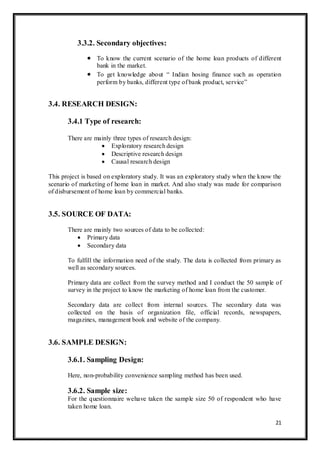 21
3.3.2. Secondary objectives:
 To know the current scenario of the home loan products of different
bank in the market.
 To get knowledge about “ Indian hosing finance such as operation
perform by banks, different type of bank product, service”
3.4. RESEARCH DESIGN:
3.4.1 Type of research:
There are mainly three types of research design:
 Exploratory research design
 Descriptive research design
 Causal research design
This project is based on exploratory study. It was an exploratory study when the know the
scenario of marketing of home loan in market. And also study was made for comparison
of disbursement of home loan by commercial banks.
3.5. SOURCE OF DATA:
There are mainly two sources of data to be collected:
 Primary data
 Secondary data
To fulfill the information need of the study. The data is collected from primary as
well as secondary sources.
Primary data are collect from the survey method and I conduct the 50 sample of
survey in the project to know the marketing of home loan from the customer.
Secondary data are collect from internal sources. The secondary data was
collected on the basis of organization file, official records, newspapers,
magazines, management book and website of the company.
3.6. SAMPLE DESIGN:
3.6.1. Sampling Design:
Here, non-probability convenience sampling method has been used.
3.6.2. Sample size:
For the questionnaire wehave taken the sample size 50 of respondent who have
taken home loan.
 