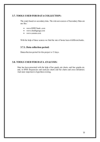 22
3.7. TOOLS USED FOR DATA COLLECTION:
The study based on secondary data. The relevant sources of Secondary Data are
use like:
 www.HDFCbank .com
 www.shodhganga.com
 www.canstar.com
With the help of these sources we find the rate of home loan of different banks.
3.7.1. Data collection period:
Datacollection period for this project is 15 days.
3.8. TOOLS USED FOR DATA ANALYSIS:
Data has been presented with the help of bar graph, pie charts, and line graphs etc.
and, in SPSS frequencies and used pie charts and bar charts and cross tabulation.
And more important is hypothesis testing.
 