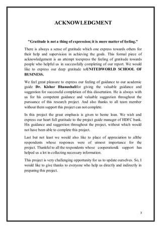 3
ACKNOWLEDGMENT
"Gratitude is not a thing of expression; it is more matter of feeling."
There is always a sense of gratitude which one express towards others for
their help and supervision in achieving the goals. This formal piece of
acknowledgement is an attempt toexpress the feeling of gratitude towards
people who helpful us in successfully completing of our report. We would
like to express our deep gratitude toUNITEDWORLD SCHOOL OF
BUSINESS.
We feel great pleasure to express our feeling of guidance to our academic
guide Dr. Kishor Bhanushalifor giving the valuable guidance and
suggestion for successful completion of this dissertation. He is always with
us for his competent guidance and valuable suggestion throughout the
pursuance of this research project. And also thanks to all team member
without them support this project can not complete.
In this project the great emphasis is given to home loan. We wish and
express our heart full gratitude to the project guide manager of HDFC bank.
His guidance and suggestion throughout the project, without which would
not have been able to complete this project.
Last but not least we would also like to place of appreciation to allthe
respondents whose responses were of utmost importance for the
project. Thankful to all the respondents whose cooperation& support has
helped us a lot in collecting necessary information.
This project is very challenging opportunity for us to update ourselves. So, I
would like to give thanks to everyone who help us directly and indirectly in
preparing this project.
 