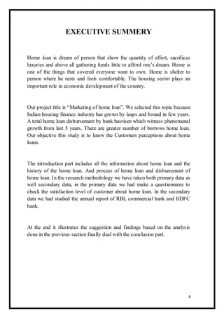 4
EXECUTIVE SUMMERY
Home loan is dream of person that show the quantity of effort, sacrifices
luxuries and above all gathering funds little to afford one‟s dream. Home is
one of the things that covered everyone want to own. Home is shelter to
person where he rests and feels comfortable. The housing sector plays an
important role in economic development of the country.
Our project title is “Marketing of home loan”. We selected this topic because
Indian housing finance industry has grown by leaps and bound in few years.
A total home loan disbursement by bank hasrisen which witness phenomenal
growth from last 5 years. There are greater number of borrows home loan.
Our objective this study is to know the Customers perceptions about home
loans.
The introduction part includes all the information about home loan and the
history of the home loan. And process of home loan and disbursement of
home loan. In the research methodology we have taken both primary data as
well secondary data, in the primary data we had make a questionnaire to
check the satisfaction level of customer about home loan. In the secondary
data we had studied the annual report of RBI, commercial bank and HDFC
bank.
At the end it illustrates the suggestion and findings based on the analysis
done in the previous section finally deal with the conclusion part.
 