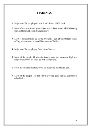 44
FINDINGS
1. Majority of the people got loans from SBI and HDFC bank.
2. Most of the people are given important to loan tenure while choosing
loan and followed one is loan eligibility.
3. Most of the customers are facing problem of lack of knowledge because
of they are not aware about different type of facility.
4. Majority of the people pay fixed rate of interest.
5. Most of the people felt that the interest rates are somewhat high and
majority of people are satisfied with the services.
6. From the research most of people are male who have taken loan.
7. Most of the people felt that HDFC provide good service compare to
other banks.
 
