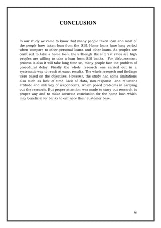 46
CONCLUSION
In our study we came to know that many people taken loan and most of
the people have taken loan from the SBI. Home loans have long period
when compare to other personal loans and other loans. So peoples are
confused to take a home loan. Even though the interest rates are high
peoples are willing to take a loan from SBI banks. For disbursement
process is also it will take long time so, many people face the problem of
procedural delay. Finally the whole research was carried out in a
systematic way to reach at exact results. The whole research and findings
were based on the objectives. However, the study had some limitations
also such as lack of time, lack of data, non-response, and reluctant
attitude and illiteracy of respondents, which posed problems in carrying
out the research. But proper attention was made to carry out research in
proper way and to make accurate conclusion for the home loan which
may beneficial for banks to enhance their customer base.
 