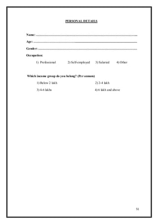 51
PERSONAL DETAILS
Name: …………………………………………………………………………………...
Age: …………………………………..............................................................................
Gender: …………………………………………………………………………………
Occupation:
1) Professional 2) Self-employed 3) Salaried 4) Other
Which income group do you belong? (Per annum)
1) Below 2 lakh 2) 2-4 lakh
3) 4-6 lakhs 4) 6 lakh and above
 