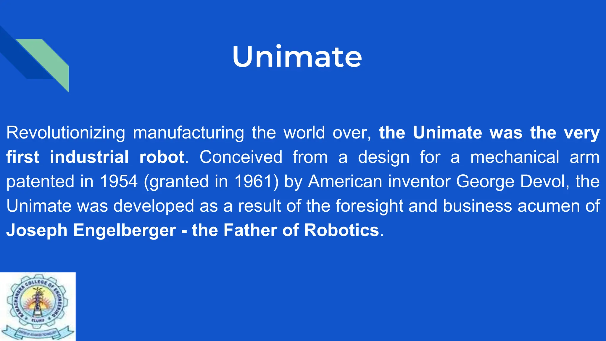 Unimate
Revolutionizing manufacturing the world over, the Unimate was the very
first industrial robot. Conceived from a design for a mechanical arm
patented in 1954 (granted in 1961) by American inventor George Devol, the
Unimate was developed as a result of the foresight and business acumen of
Joseph Engelberger - the Father of Robotics.
 