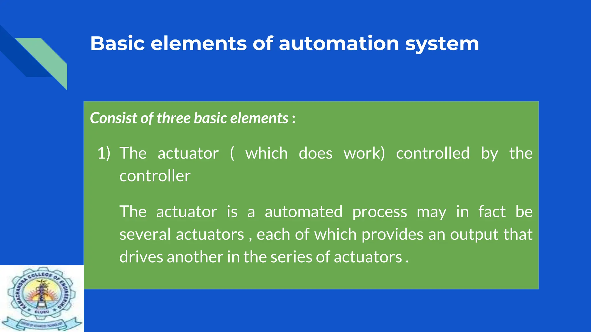 Basic elements of automation system
Consist of three basic elements :
1) The actuator ( which does work) controlled by the
controller
The actuator is a automated process may in fact be
several actuators , each of which provides an output that
drives another in the series of actuators .
 