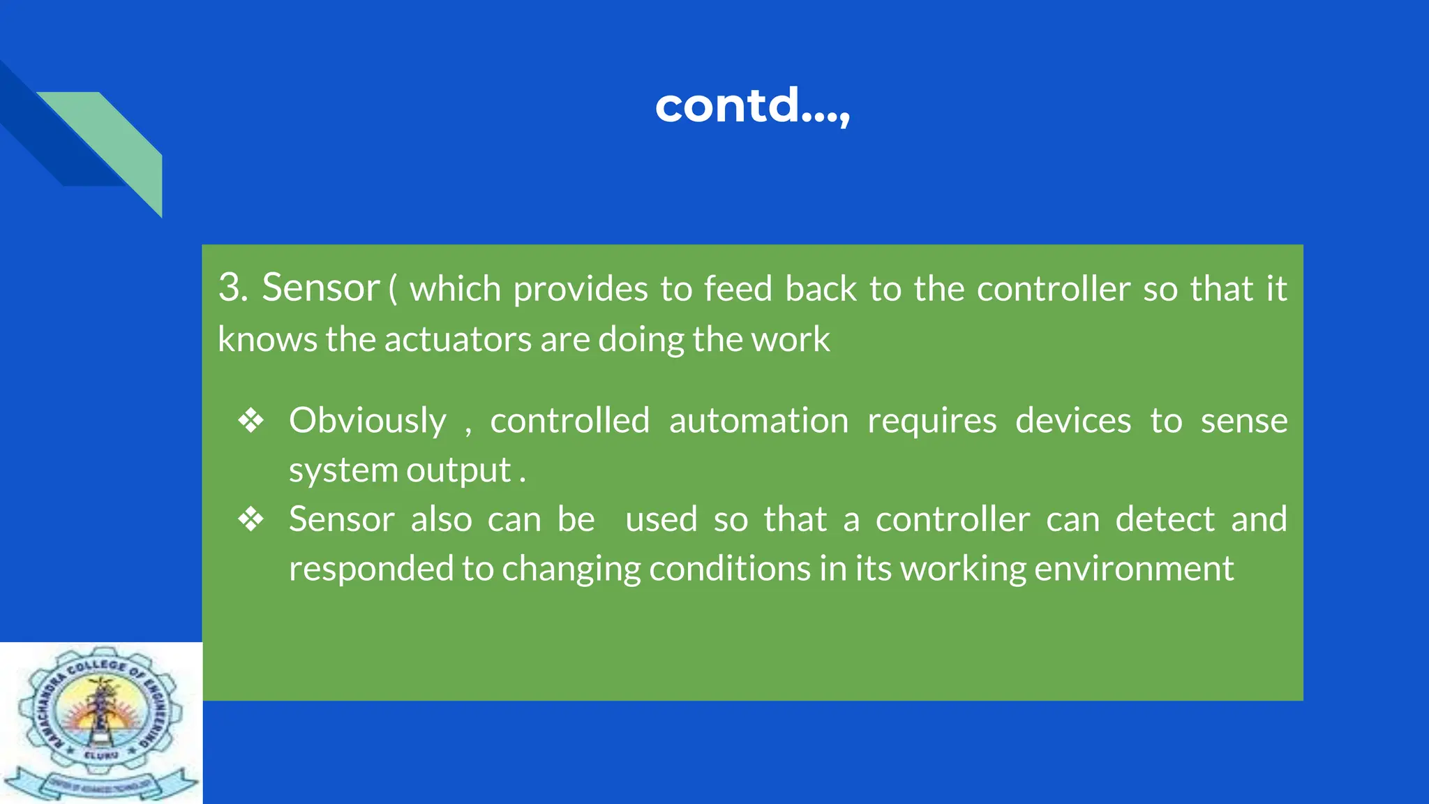 contd…,
3. Sensor ( which provides to feed back to the controller so that it
knows the actuators are doing the work
❖ Obviously , controlled automation requires devices to sense
system output .
❖ Sensor also can be used so that a controller can detect and
responded to changing conditions in its working environment
 