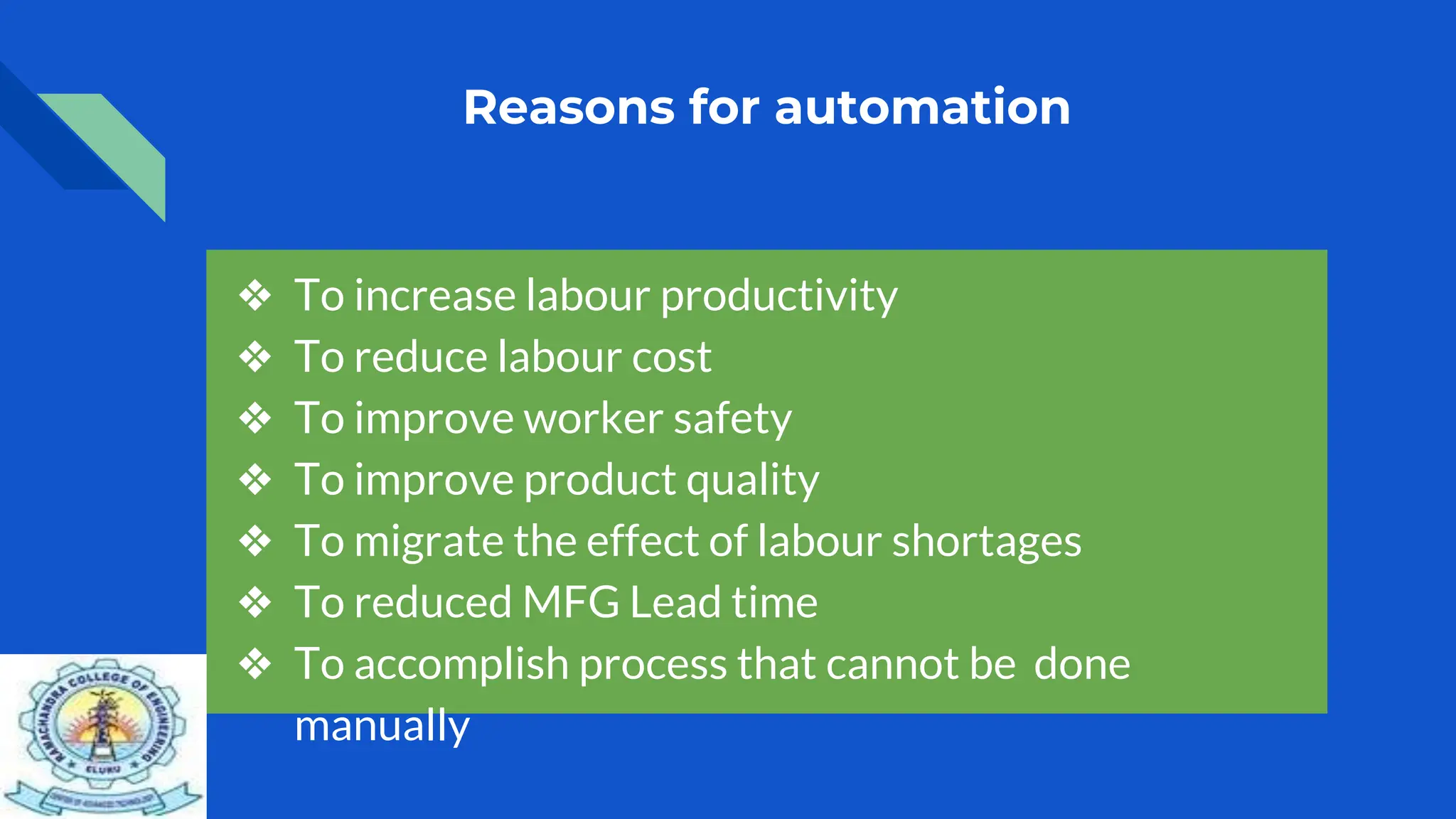 Reasons for automation
❖ To increase labour productivity
❖ To reduce labour cost
❖ To improve worker safety
❖ To improve product quality
❖ To migrate the effect of labour shortages
❖ To reduced MFG Lead time
❖ To accomplish process that cannot be done
manually
 