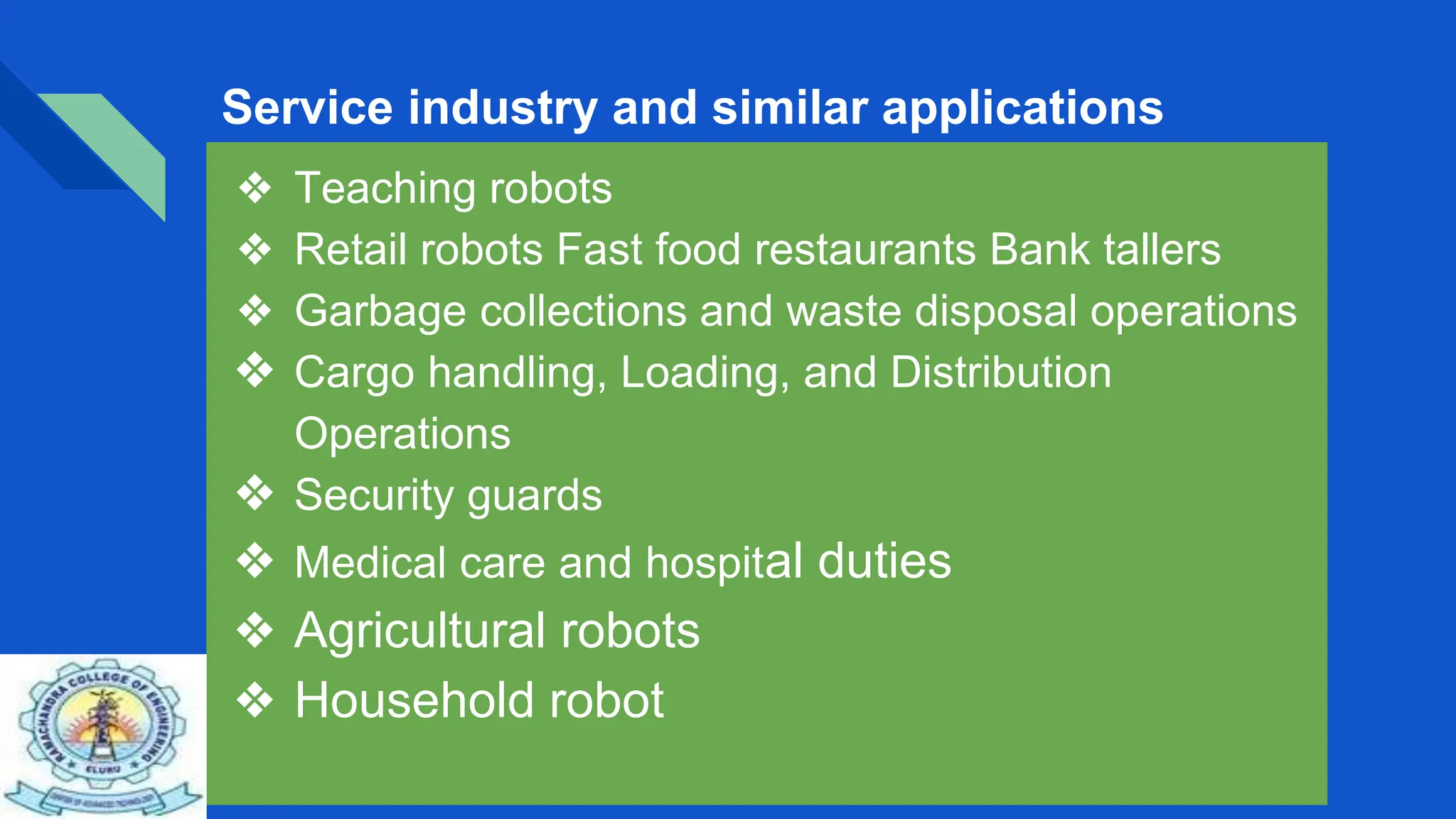 Service industry and similar applications
❖ Teaching robots
❖ Retail robots Fast food restaurants Bank tallers
❖ Garbage collections and waste disposal operations
❖ Cargo handling, Loading, and Distribution
Operations
❖ Security guards
❖ Medical care and hospital duties
❖ Agricultural robots
❖ Household robot
 