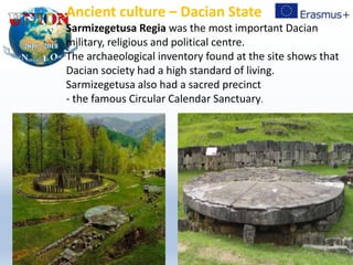 Ancient culture – Dacian State
Sarmizegetusa Regia was the most important Dacian
military, religious and political centre.
The archaeological inventory found at the site shows that
Dacian society had a high standard of living.
Sarmizegetusa also had a sacred precinct
- the famous Circular Calendar Sanctuary.
 