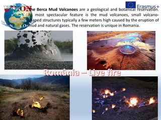 The Berca Mud Volcanoes are a geological and botanical reservation.
Its most spectacular feature is the mud volcanoes, small volcano-
shaped structures typically a few meters high caused by the eruption of
mud and natural gases. The reservation is unique in Romania.
 