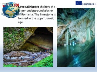 Cave Scărișoara shelters the
larger underground glacier
in Romania. The limestone is
formed in the upper Jurasic
age.
 