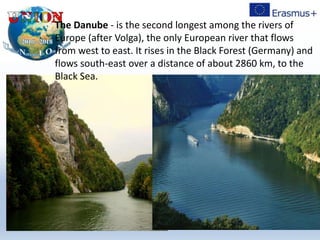 The Danube - is the second longest among the rivers of
Europe (after Volga), the only European river that flows
from west to east. It rises in the Black Forest (Germany) and
flows south-east over a distance of about 2860 km, to the
Black Sea.
 