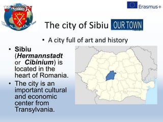 The city of Sibiu –
• Sibiu
(Hermannstadt
or Cibinium) is
located in the
heart of Romania.
• The city is an
important cultural
and economic
center from
Transylvania.
• A city full of art and history
 