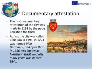 Documentary attestation
• The first documentary
attestation of the city was
made in 1191 by the pope
Celestine the third.
• At first the city was called
Cibinium in 1191, in 1223
was named Villa
Hermanni, and after that
in 1366 was known as
Hermannstadt, and after
many years was named
Sibiu.
 