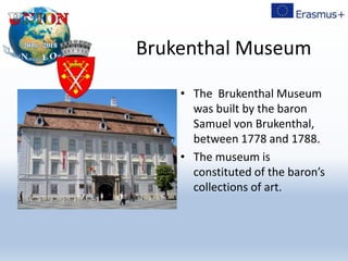 Brukenthal Museum
• The Brukenthal Museum
was built by the baron
Samuel von Brukenthal,
between 1778 and 1788.
• The museum is
constituted of the baron’s
collections of art.
 