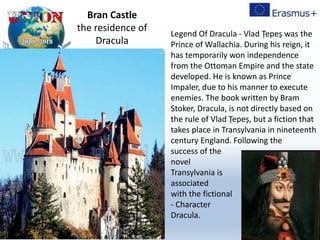 Legend Of Dracula - Vlad Țepeș was the
Prince of Wallachia. During his reign, it
has temporarily won independence
from the Ottoman Empire and the state
developed. He is known as Prince
Impaler, due to his manner to execute
enemies. The book written by Bram
Stoker, Dracula, is not directly based on
the rule of Vlad Țepeș, but a fiction that
takes place in Transylvania in nineteenth
century England. Following the
success of the
novel
Transylvania is
associated
with the fictional
- Character
Dracula.
Bran Castle
the residence of
Dracula
 