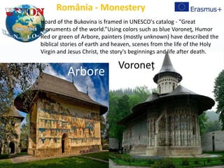 Voroneț
România - Monestery
Hoard of the Bukovina is framed in UNESCO's catalog - "Great
monuments of the world.”Using colors such as blue Voroneţ, Humor
Red or green of Arbore, painters (mostly unknown) have described the
biblical stories of earth and heaven, scenes from the life of the Holy
Virgin and Jesus Christ, the story's beginnings and life after death.
Arbore
 